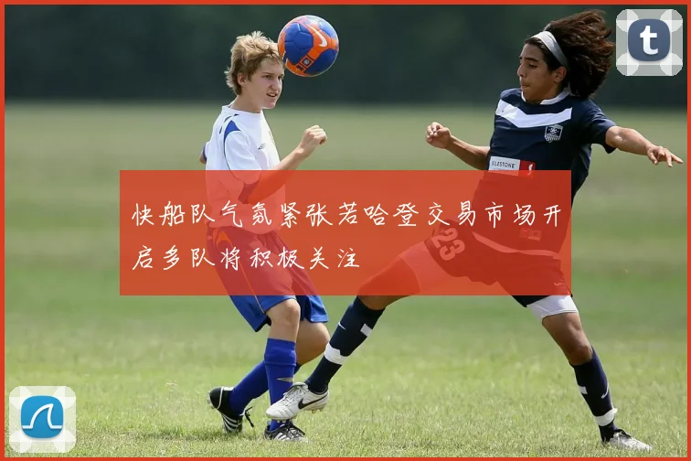 快船队气氛紧张若哈登交易市场开启多队将积极关注