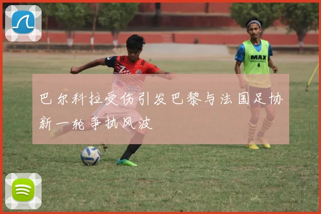 巴尔科拉受伤引发巴黎与法国足协新一轮争执风波