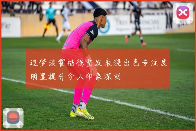 追梦谈霍福德首发表现出色专注度明显提升令人印象深刻