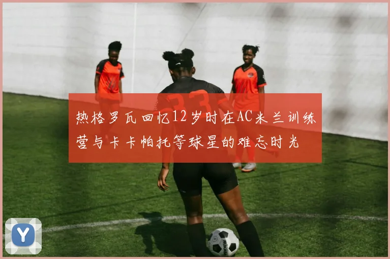 热格罗瓦回忆12岁时在AC米兰训练营与卡卡帕托等球星的难忘时光