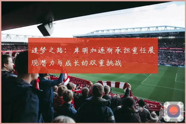 追梦之路：库明加逐渐承担重任展现潜力与成长的双重挑战