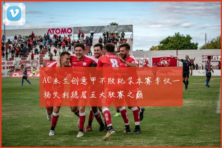 AC米兰创意甲不败纪录本赛季仅一场失利稳居五大联赛之巅