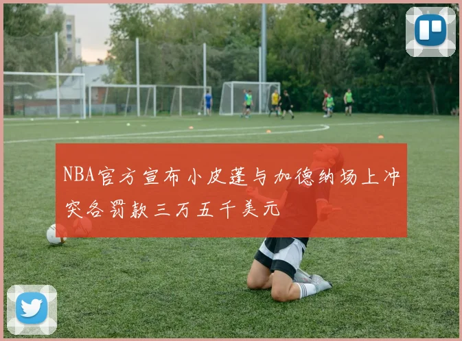 NBA官方宣布小皮蓬与加德纳场上冲突各罚款三万五千美元