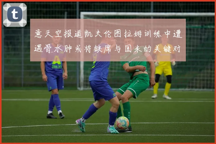 意天空报道凯夫伦图拉姆训练中遭遇骨水肿或将缺席与国米的关键对决
