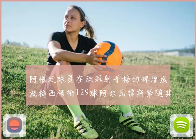 阿根廷球员在欧冠射手榜的辉煌成就梅西领衔129球阿尔瓦雷斯紧随其后