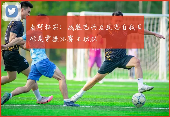 南野拓实：战胜巴西后反思自我目标是掌握比赛主动权