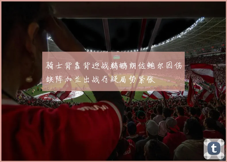 骑士背靠背迎战鹈鹕朗佐鲍尔因伤缺阵加兰出战存疑局势紧张