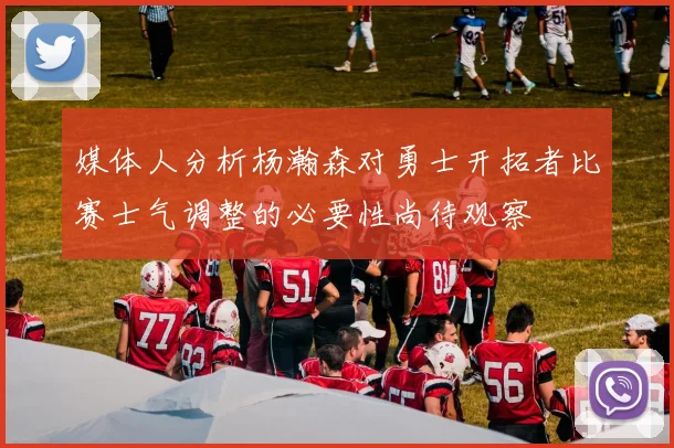 媒体人分析杨瀚森对勇士开拓者比赛士气调整的必要性尚待观察