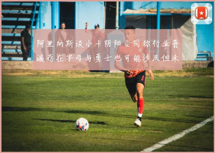 阿里纳斯谈小卡阴阳合同称行业普遍存在字母与勇士也可能涉及但未被查处