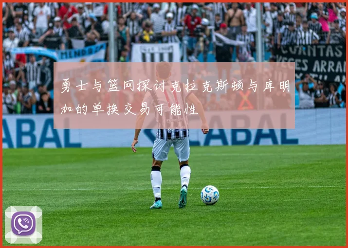 勇士与篮网探讨克拉克斯顿与库明加的单换交易可能性