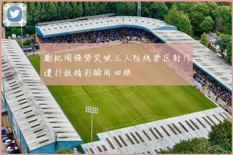 蒯纪闻强势突破三人防线禁区射门遭扑救精彩瞬间回顾