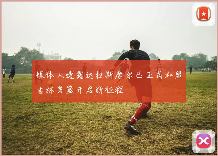 媒体人透露达拉斯摩尔已正式加盟吉林男篮开启新征程