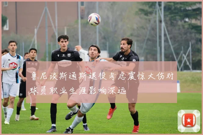 鲁尼谈斯通斯退役考虑震惊大伤对球员职业生涯影响深远