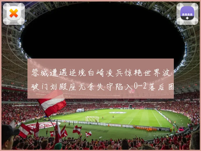 蓉城遭遇逆境白崎凌兵惊艳世界波破门刘殿座无奈失守陷入0-2落后困境