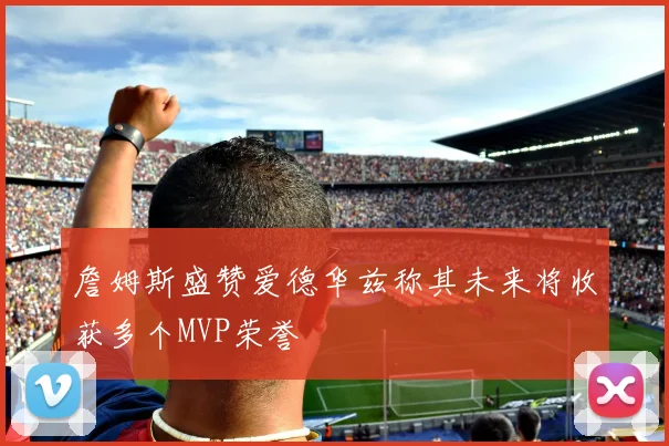 詹姆斯盛赞爱德华兹称其未来将收获多个MVP荣誉