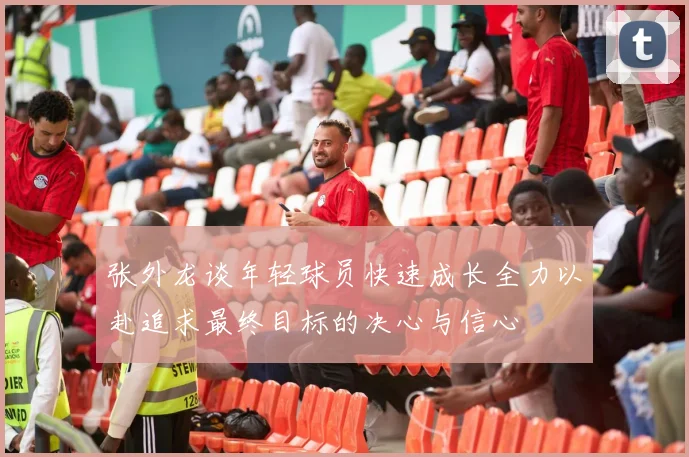 张外龙谈年轻球员快速成长全力以赴追求最终目标的决心与信心