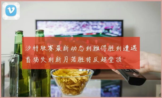 沙特联赛最新动态利雅得胜利遭遇首场失利新月若胜将反超登顶