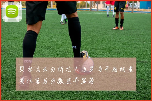 贝尔戈米分析尤文与罗马平局的重要性落后分数差异显著