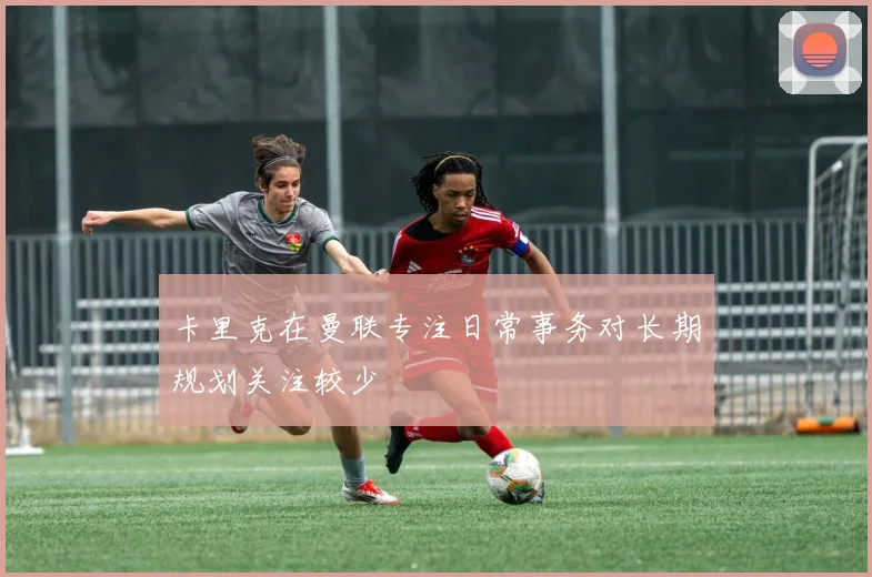 卡里克在曼联专注日常事务对长期规划关注较少