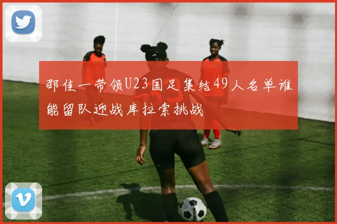 邵佳一带领U23国足集结49人名单谁能留队迎战库拉索挑战